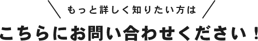 もっと詳しく知りたい方はこちらにお問い合わせください！