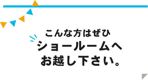 こんな方はぜひショールームへお越し下さい。