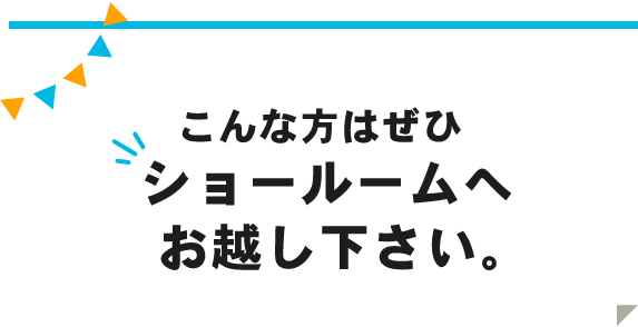 こんな方はぜひショールームへお越し下さい。